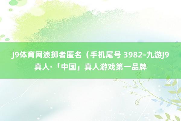 J9体育网浪掷者匿名（手机尾号 3982-九游J9真人·「中国」真人游戏第一品牌