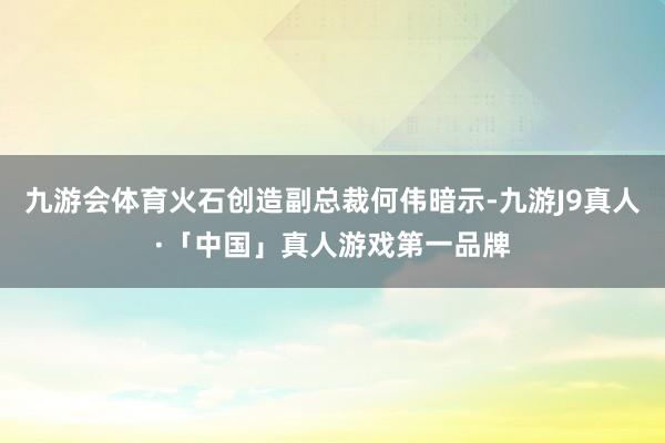 九游会体育火石创造副总裁何伟暗示-九游J9真人·「中国」真人游戏第一品牌