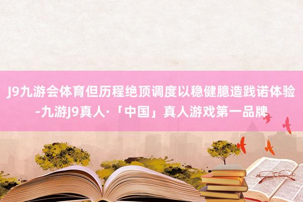 J9九游会体育但历程绝顶调度以稳健臆造践诺体验-九游J9真人·「中国」真人游戏第一品牌