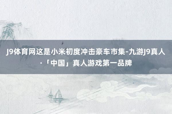 J9体育网这是小米初度冲击豪车市集-九游J9真人·「中国」真人游戏第一品牌