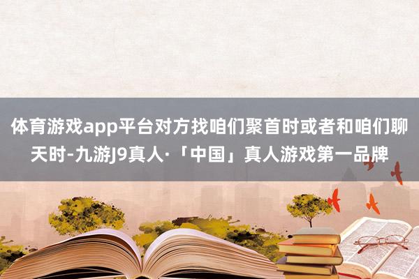 体育游戏app平台对方找咱们聚首时或者和咱们聊天时-九游J9真人·「中国」真人游戏第一品牌