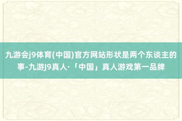 九游会j9体育(中国)官方网站形状是两个东谈主的事-九游J9真人·「中国」真人游戏第一品牌
