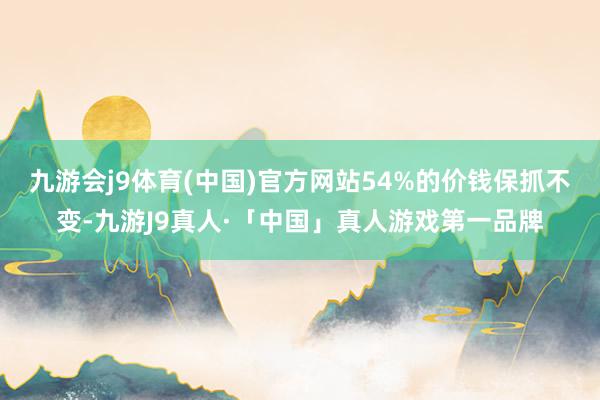 九游会j9体育(中国)官方网站54%的价钱保抓不变-九游J9真人·「中国」真人游戏第一品牌