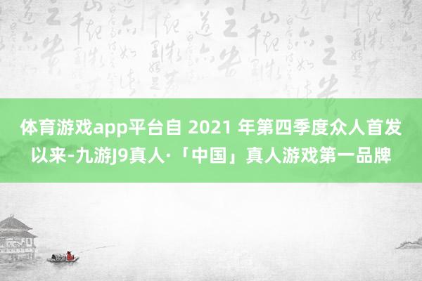 体育游戏app平台自 2021 年第四季度众人首发以来-九游J9真人·「中国」真人游戏第一品牌