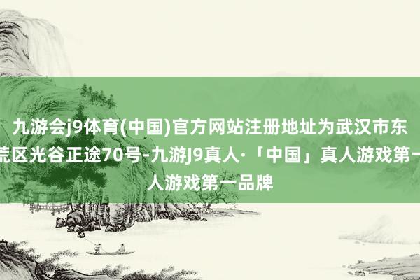 九游会j9体育(中国)官方网站注册地址为武汉市东湖开荒区光谷正途70号-九游J9真人·「中国」真人游戏第一品牌