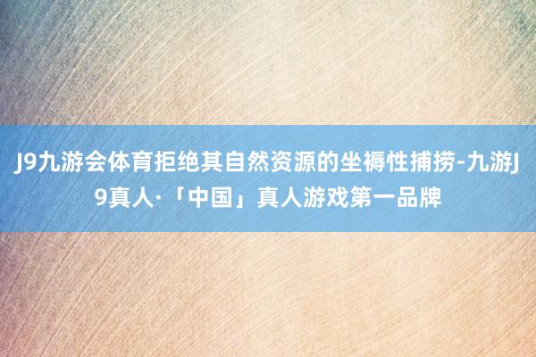 J9九游会体育拒绝其自然资源的坐褥性捕捞-九游J9真人·「中国」真人游戏第一品牌