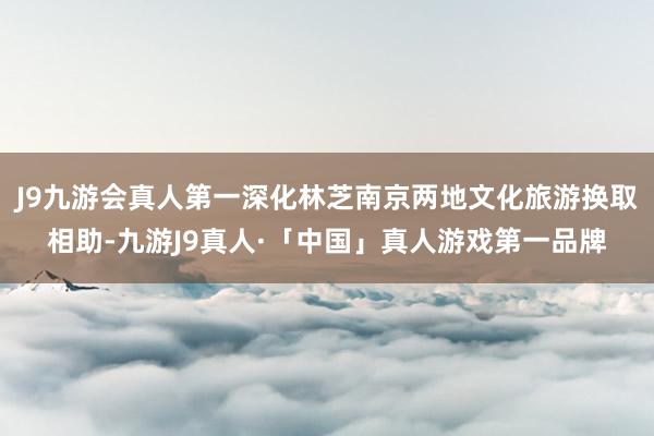 J9九游会真人第一深化林芝南京两地文化旅游换取相助-九游J9真人·「中国」真人游戏第一品牌
