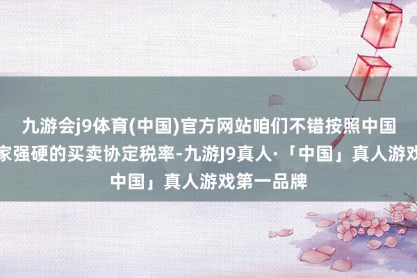 九游会j9体育(中国)官方网站咱们不错按照中国和东友邦家强硬的买卖协定税率-九游J9真人·「中国」真人游戏第一品牌