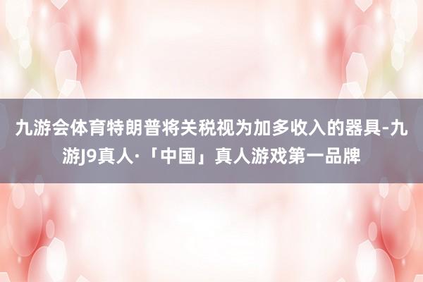 九游会体育　　特朗普将关税视为加多收入的器具-九游J9真人·「中国」真人游戏第一品牌
