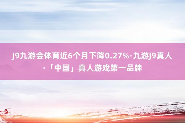J9九游会体育近6个月下降0.27%-九游J9真人·「中国」真人游戏第一品牌