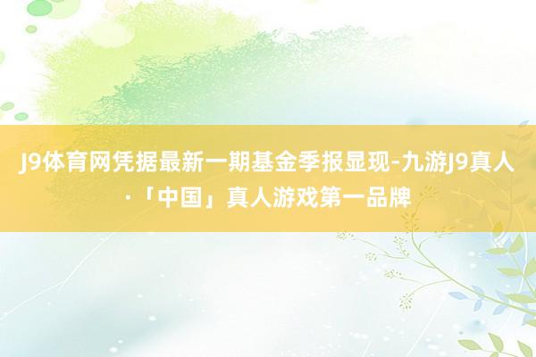 J9体育网凭据最新一期基金季报显现-九游J9真人·「中国」真人游戏第一品牌
