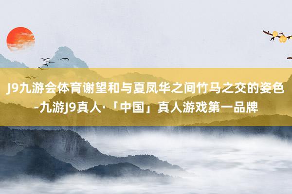 J9九游会体育谢望和与夏凤华之间竹马之交的姿色-九游J9真人·「中国」真人游戏第一品牌