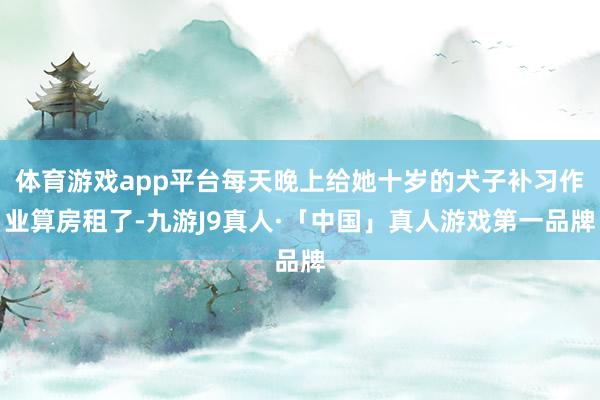 体育游戏app平台每天晚上给她十岁的犬子补习作业算房租了-九游J9真人·「中国」真人游戏第一品牌