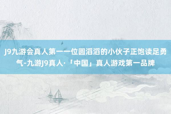 J9九游会真人第一一位圆滔滔的小伙子正饱读足勇气-九游J9真人·「中国」真人游戏第一品牌