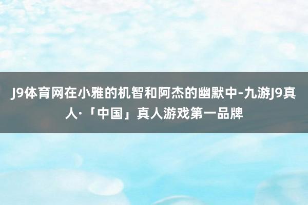 J9体育网在小雅的机智和阿杰的幽默中-九游J9真人·「中国」真人游戏第一品牌