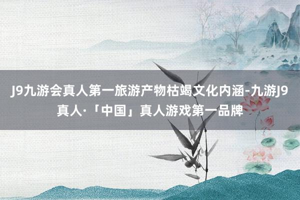 J9九游会真人第一旅游产物枯竭文化内涵-九游J9真人·「中国」真人游戏第一品牌