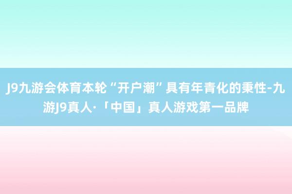 J9九游会体育本轮“开户潮”具有年青化的秉性-九游J9真人·「中国」真人游戏第一品牌