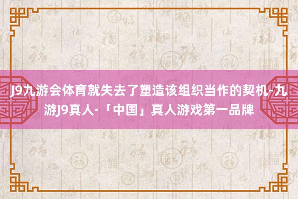 J9九游会体育就失去了塑造该组织当作的契机-九游J9真人·「中国」真人游戏第一品牌