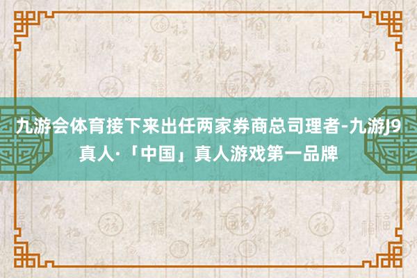九游会体育接下来出任两家券商总司理者-九游J9真人·「中国」真人游戏第一品牌