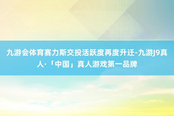 九游会体育赛力斯交投活跃度再度升迁-九游J9真人·「中国」真人游戏第一品牌