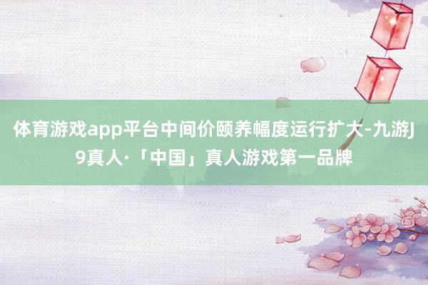 体育游戏app平台中间价颐养幅度运行扩大-九游J9真人·「中国」真人游戏第一品牌