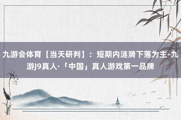 九游会体育【当天研判】：短期内涟漪下落为主-九游J9真人·「中国」真人游戏第一品牌