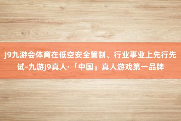 J9九游会体育在低空安全管制、行业事业上先行先试-九游J9真人·「中国」真人游戏第一品牌
