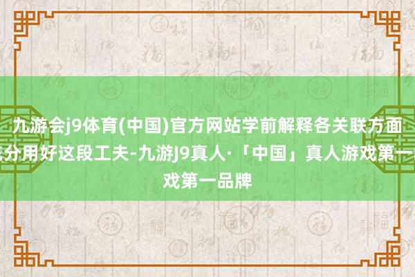 九游会j9体育(中国)官方网站学前解释各关联方面应充分用好这段工夫-九游J9真人·「中国」真人游戏第一品牌