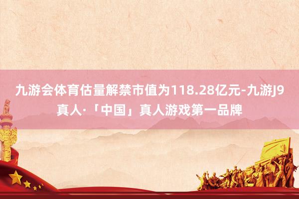九游会体育估量解禁市值为118.28亿元-九游J9真人·「中国」真人游戏第一品牌