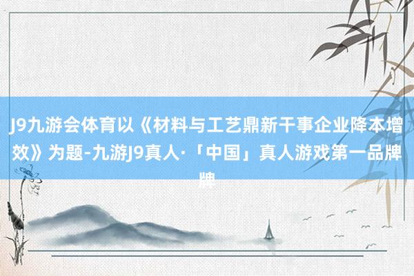 J9九游会体育以《材料与工艺鼎新干事企业降本增效》为题-九游J9真人·「中国」真人游戏第一品牌