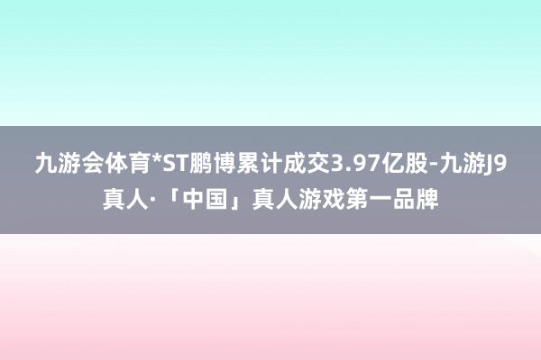 九游会体育*ST鹏博累计成交3.97亿股-九游J9真人·「中国」真人游戏第一品牌