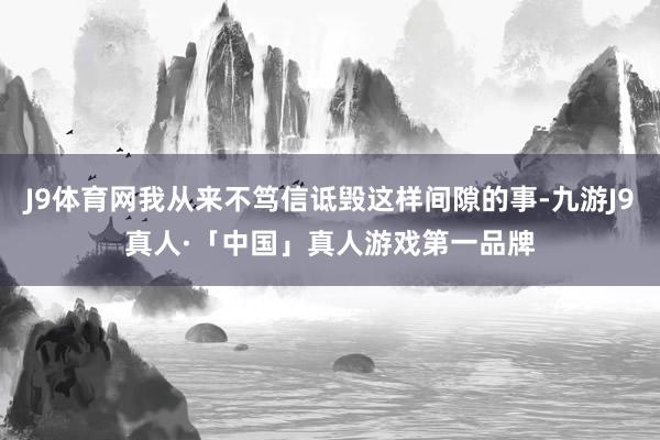 J9体育网我从来不笃信诋毁这样间隙的事-九游J9真人·「中国」真人游戏第一品牌