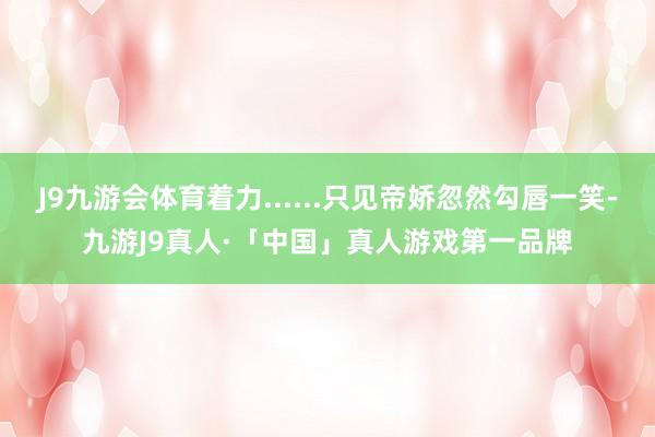 J9九游会体育着力......只见帝娇忽然勾唇一笑-九游J9真人·「中国」真人游戏第一品牌