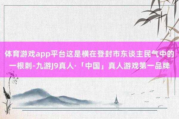 体育游戏app平台这是横在登封市东谈主民气中的一根刺-九游J9真人·「中国」真人游戏第一品牌