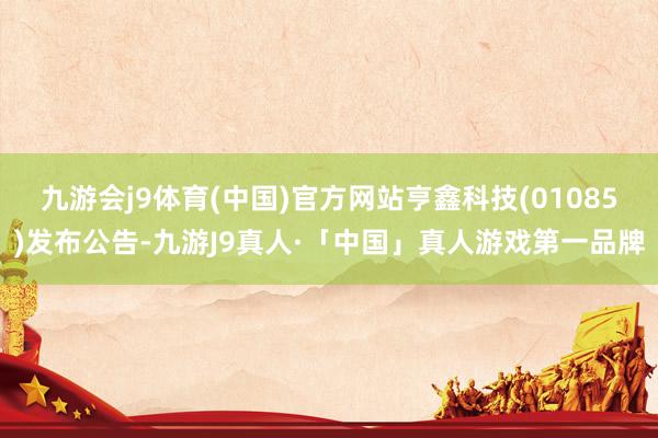 九游会j9体育(中国)官方网站亨鑫科技(01085)发布公告-九游J9真人·「中国」真人游戏第一品牌