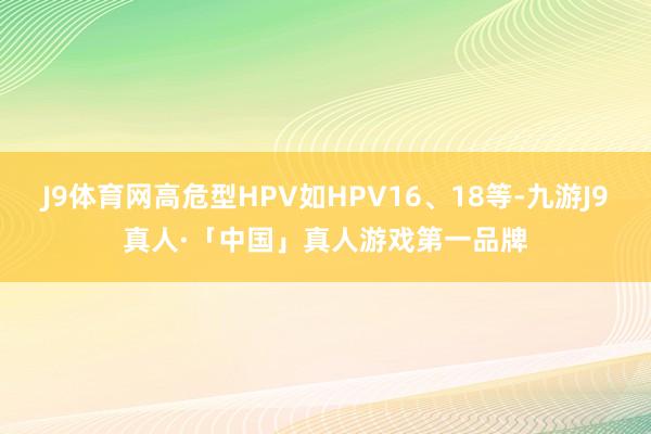 J9体育网高危型HPV如HPV16、18等-九游J9真人·「中国」真人游戏第一品牌