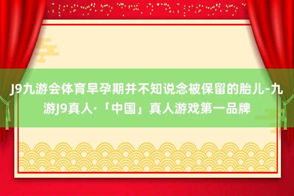 J9九游会体育早孕期并不知说念被保留的胎儿-九游J9真人·「中国」真人游戏第一品牌