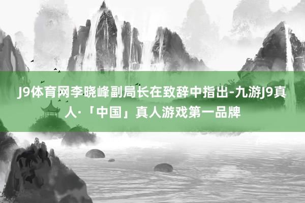 J9体育网　　李晓峰副局长在致辞中指出-九游J9真人·「中国」真人游戏第一品牌