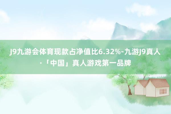 J9九游会体育现款占净值比6.32%-九游J9真人·「中国」真人游戏第一品牌