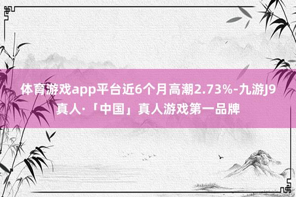 体育游戏app平台近6个月高潮2.73%-九游J9真人·「中国」真人游戏第一品牌