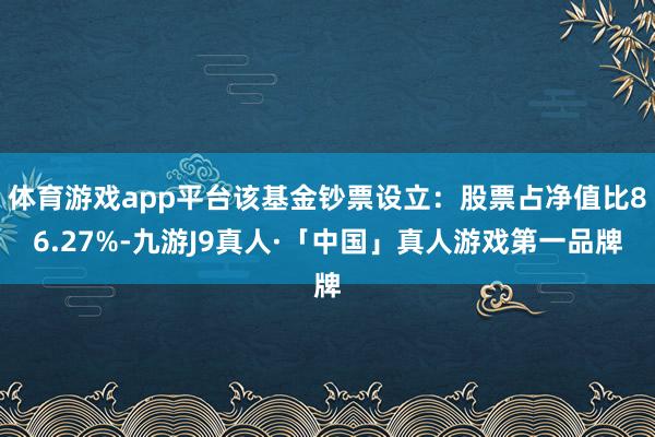 体育游戏app平台该基金钞票设立：股票占净值比86.27%-九游J9真人·「中国」真人游戏第一品牌