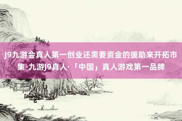 J9九游会真人第一创业还需要资金的援助来开拓市集-九游J9真人·「中国」真人游戏第一品牌