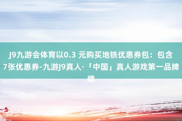 J9九游会体育以0.3 元购买地铁优惠券包：包含7张优惠券-九游J9真人·「中国」真人游戏第一品牌