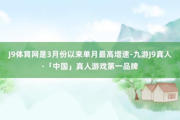 J9体育网是3月份以来单月最高增速-九游J9真人·「中国」真人游戏第一品牌