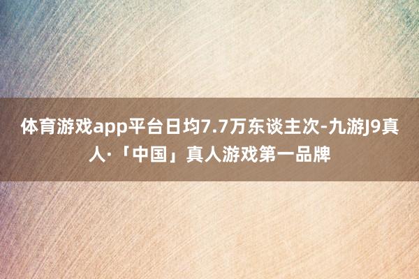 体育游戏app平台日均7.7万东谈主次-九游J9真人·「中国」真人游戏第一品牌