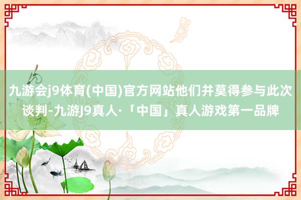 九游会j9体育(中国)官方网站他们并莫得参与此次谈判-九游J9真人·「中国」真人游戏第一品牌