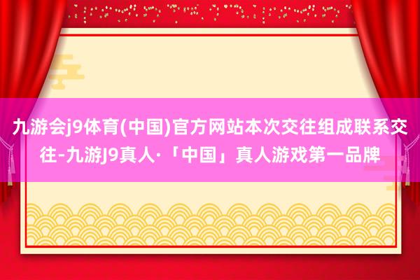 九游会j9体育(中国)官方网站本次交往组成联系交往-九游J9真人·「中国」真人游戏第一品牌