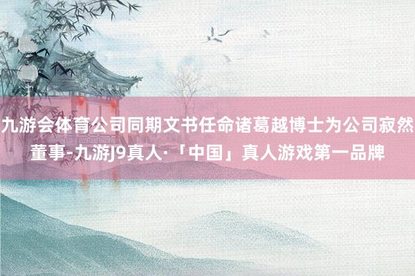 九游会体育公司同期文书任命诸葛越博士为公司寂然董事-九游J9真人·「中国」真人游戏第一品牌