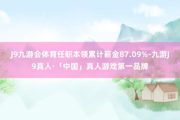 J9九游会体育任职本领累计薪金87.09%-九游J9真人·「中国」真人游戏第一品牌