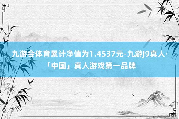 九游会体育累计净值为1.4537元-九游J9真人·「中国」真人游戏第一品牌